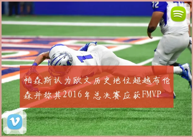 帕森斯认为欧文历史地位超越布伦森并称其2016年总决赛应获FMVP