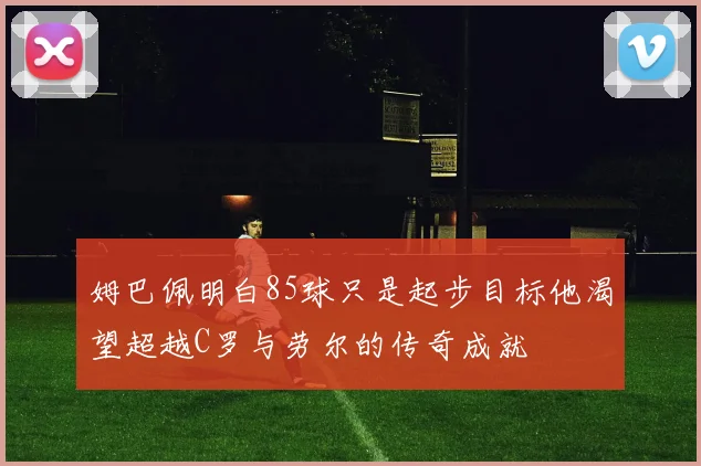 姆巴佩明白85球只是起步目标他渴望超越C罗与劳尔的传奇成就