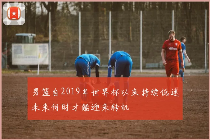 男篮自2019年世界杯以来持续低迷未来何时才能迎来转机