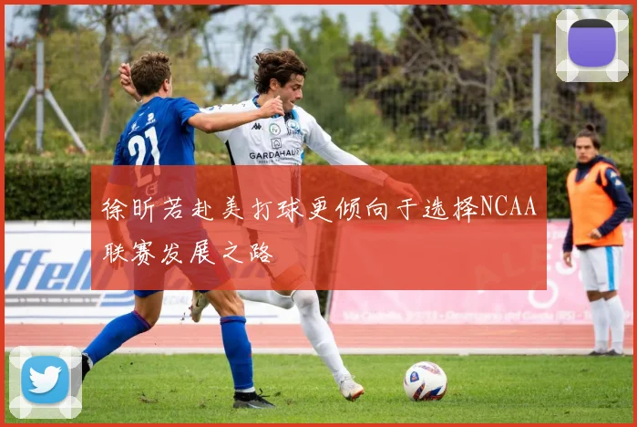 徐昕若赴美打球更倾向于选择NCAA联赛发展之路