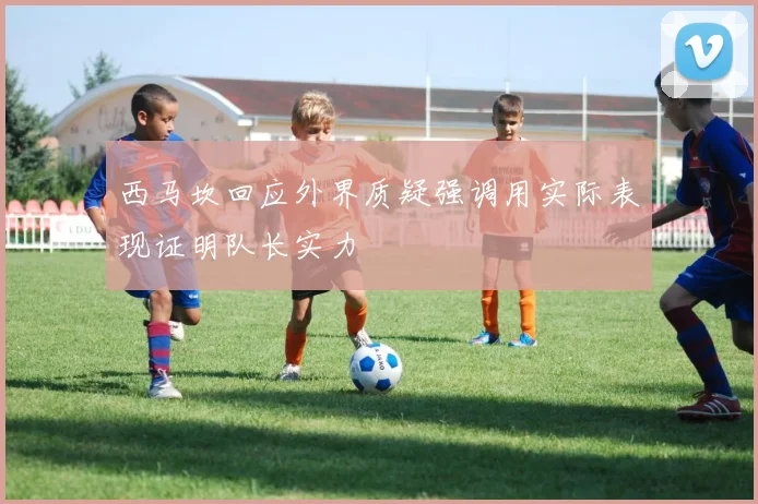 西马坎回应外界质疑强调用实际表现证明队长实力