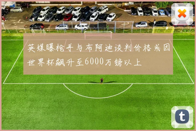 英媒曝枪手与布阿迪谈判价格或因世界杯飙升至6000万镑以上