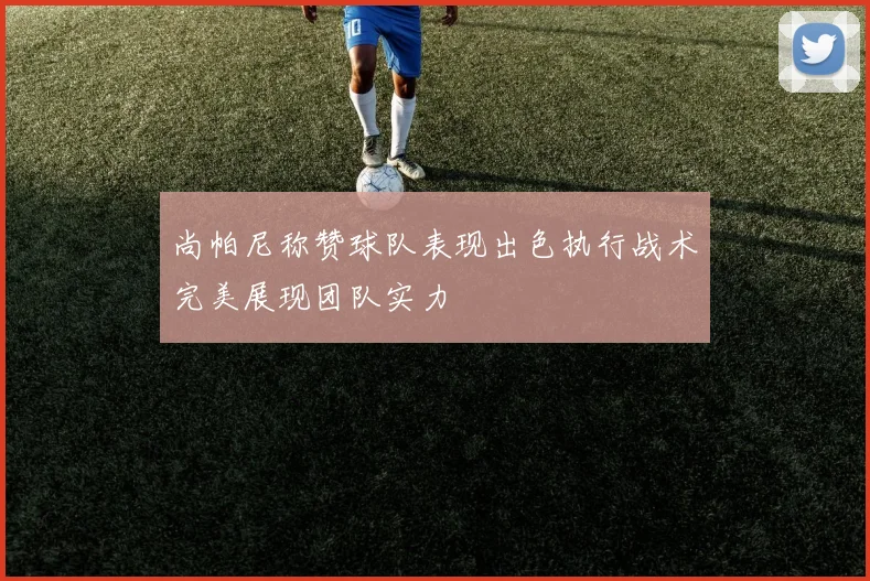 尚帕尼称赞球队表现出色执行战术完美展现团队实力
