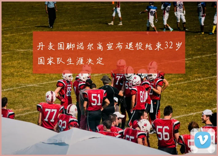 丹麦国脚诺尔高宣布退役结束32岁国家队生涯决定