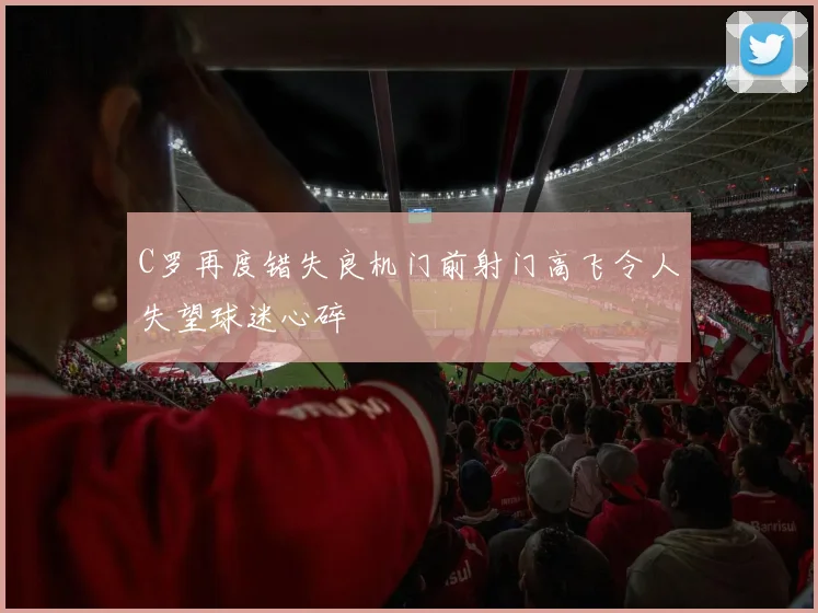 C罗再度错失良机门前射门高飞令人失望球迷心碎