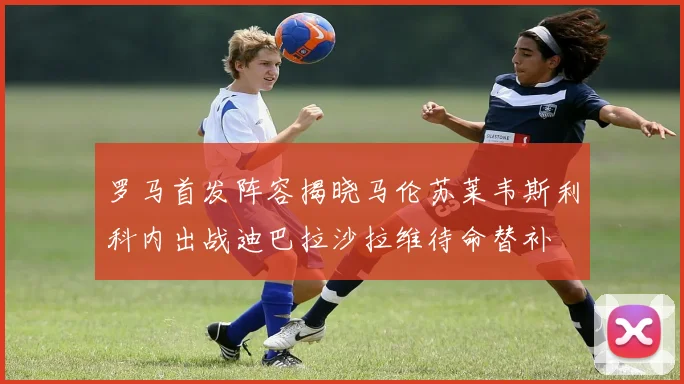 罗马首发阵容揭晓马伦苏莱韦斯利科内出战迪巴拉沙拉维待命替补