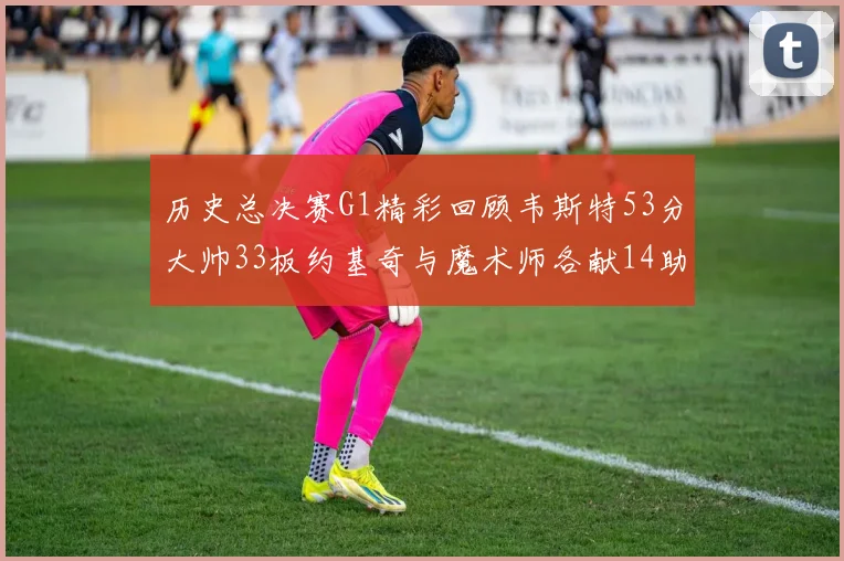 历史总决赛G1精彩回顾韦斯特53分大帅33板约基奇与魔术师各献14助攻