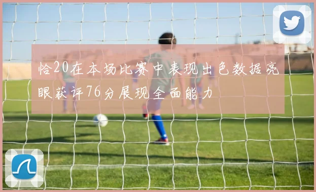 恰20在本场比赛中表现出色数据亮眼获评76分展现全面能力