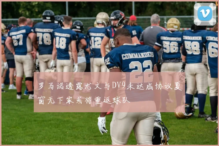 罗马诺透露尤文与DV9未达成协议夏窗无下家或将重返球队