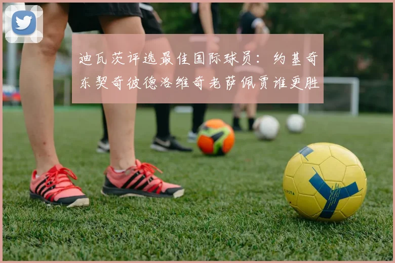 迪瓦茨评选最佳国际球员：约基奇东契奇彼德洛维奇老萨佩贾谁更胜一筹